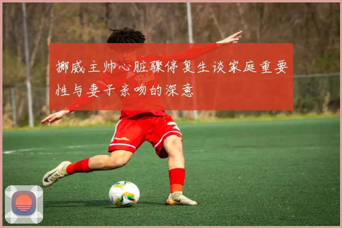 挪威主帅心脏骤停复生谈家庭重要性与妻子亲吻的深意