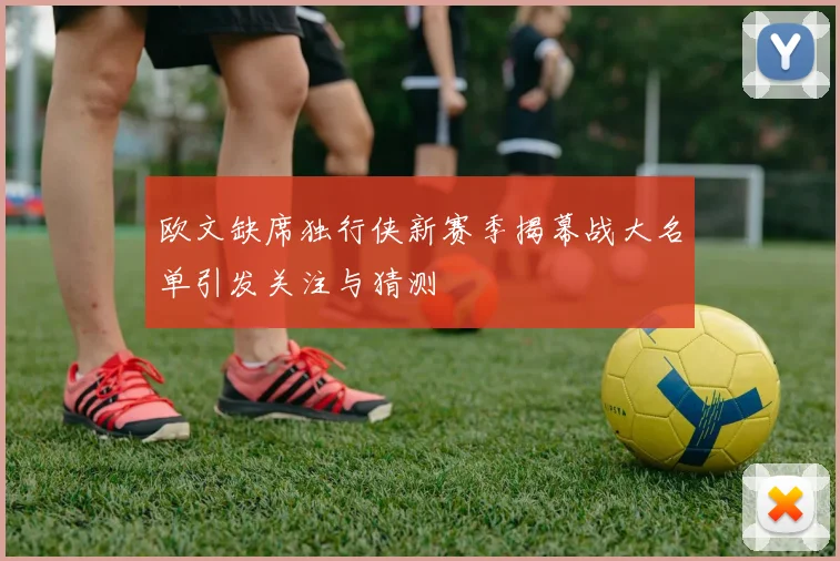 欧文缺席独行侠新赛季揭幕战大名单引发关注与猜测