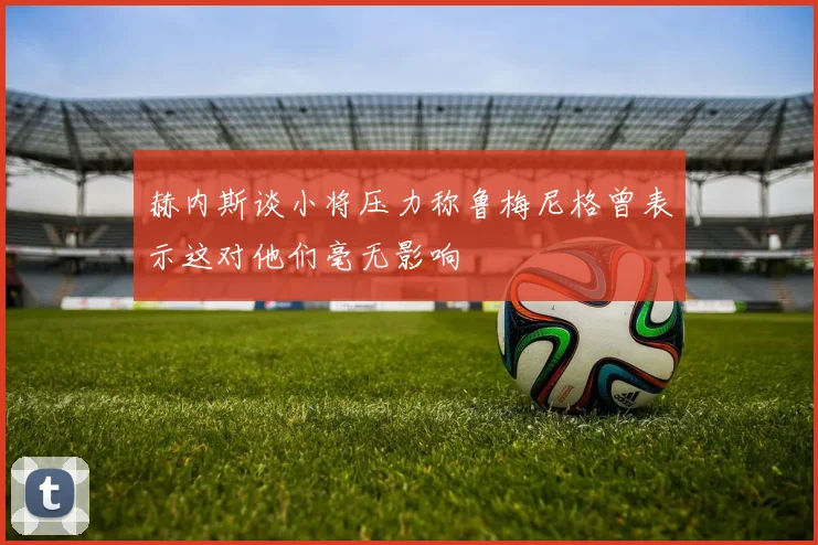 赫内斯谈小将压力称鲁梅尼格曾表示这对他们毫无影响