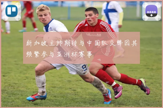 新加坡主帅期待与中国队交锋因其频繁参与亚洲杯赛事