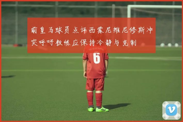 前皇马球员点评西蒙尼维尼修斯冲突呼吁教练应保持冷静与克制