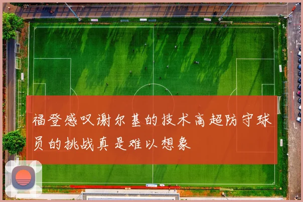 福登感叹谢尔基的技术高超防守球员的挑战真是难以想象
