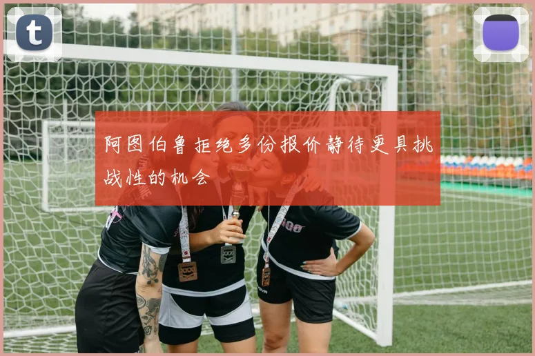 阿图伯鲁拒绝多份报价静待更具挑战性的机会