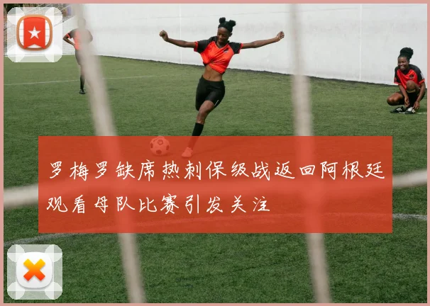 罗梅罗缺席热刺保级战返回阿根廷观看母队比赛引发关注