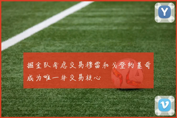 掘金队考虑交易穆雷和戈登约基奇成为唯一非交易核心