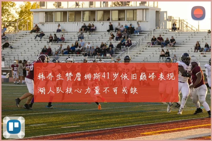 韩乔生赞詹姆斯41岁依旧巅峰表现湖人队核心力量不可或缺