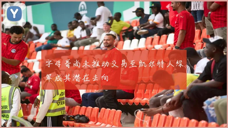 字母哥尚未推动交易至凯尔特人绿军成其潜在去向