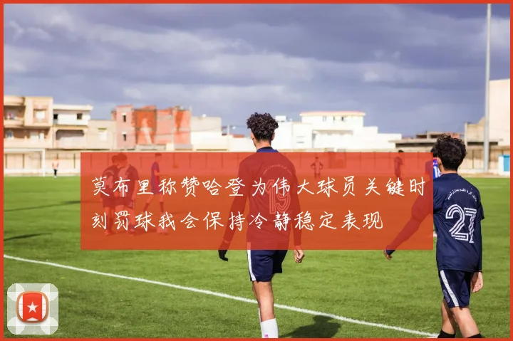 莫布里称赞哈登为伟大球员关键时刻罚球我会保持冷静稳定表现